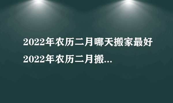 2022年农历二月哪天搬家最好2022年农历二月搬家黄道吉日有哪些