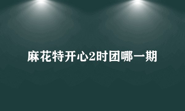 麻花特开心2时团哪一期