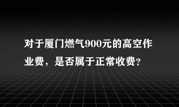 对于厦门燃气900元的高空作业费，是否属于正常收费？