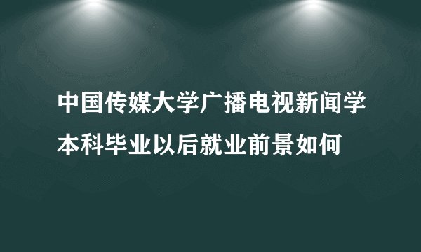 中国传媒大学广播电视新闻学本科毕业以后就业前景如何
