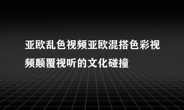 亚欧乱色视频亚欧混搭色彩视频颠覆视听的文化碰撞