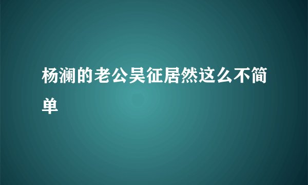 杨澜的老公吴征居然这么不简单