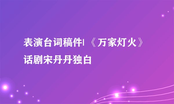 表演台词稿件| 《万家灯火》话剧宋丹丹独白