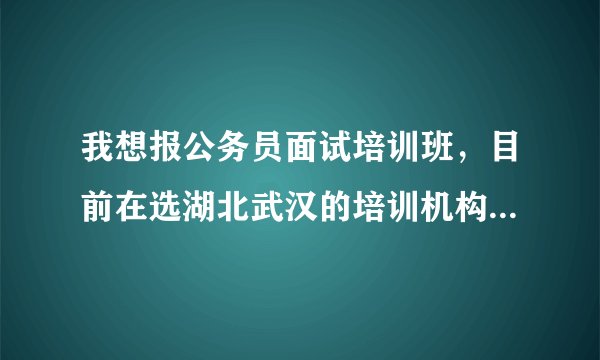 我想报公务员面试培训班，目前在选湖北武汉的培训机构，考虑中的有华政，华图，大公。