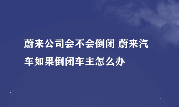 蔚来公司会不会倒闭 蔚来汽车如果倒闭车主怎么办