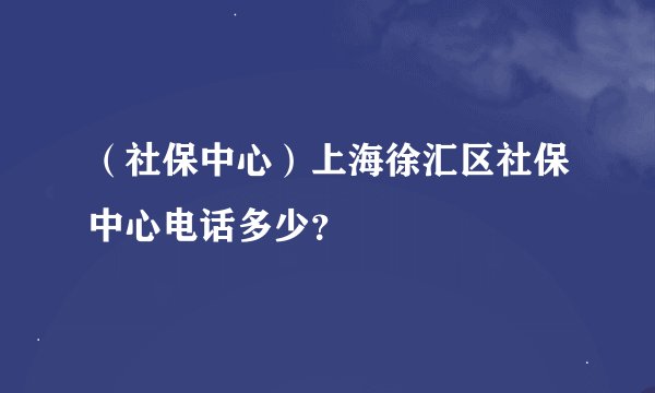 （社保中心）上海徐汇区社保中心电话多少？