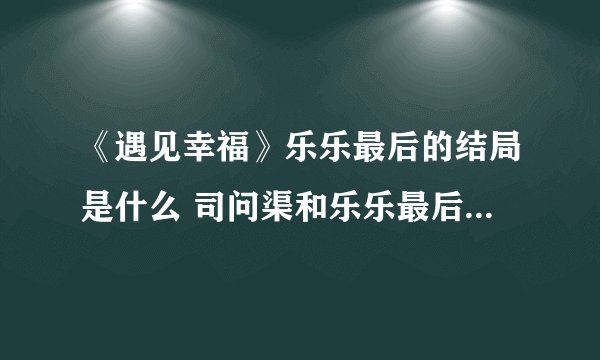 《遇见幸福》乐乐最后的结局是什么 司问渠和乐乐最后怎么样了