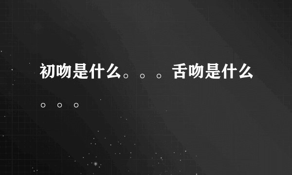 初吻是什么。。。舌吻是什么。。。