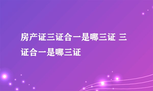 房产证三证合一是哪三证 三证合一是哪三证
