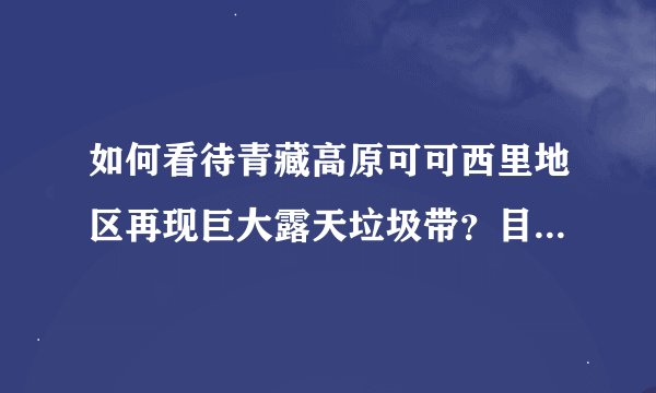 如何看待青藏高原可可西里地区再现巨大露天垃圾带？目前具体情况如何？