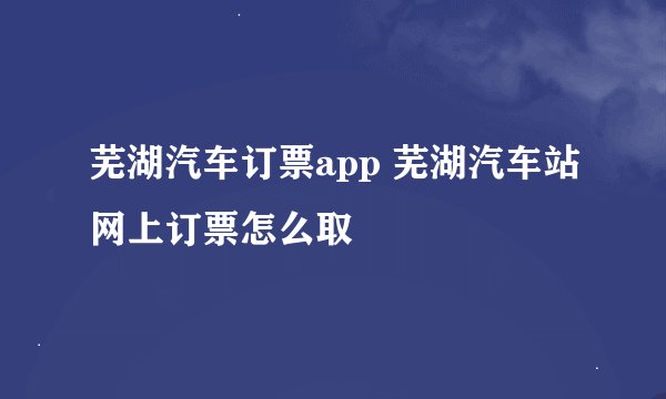芜湖汽车订票app 芜湖汽车站网上订票怎么取