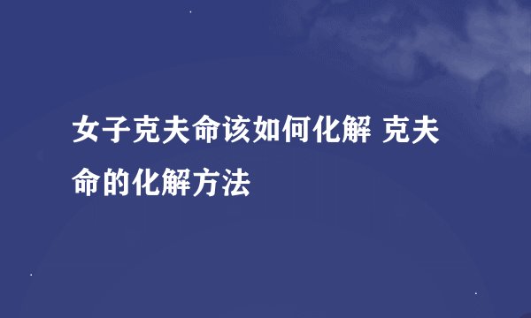 女子克夫命该如何化解 克夫命的化解方法