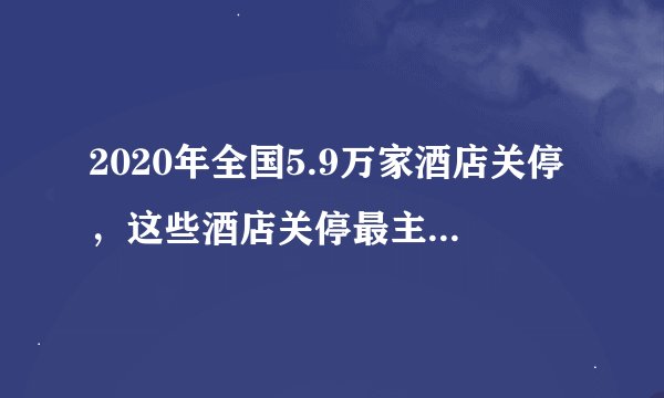 2020年全国5.9万家酒店关停，这些酒店关停最主要的原因是什么？