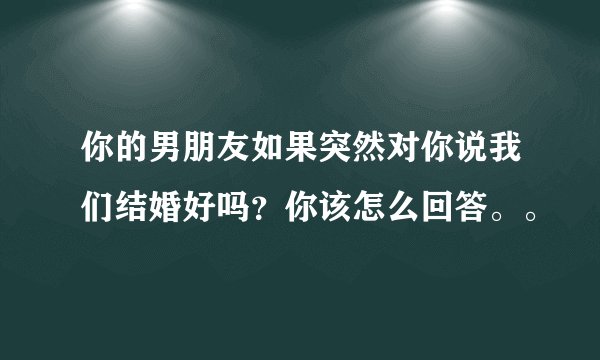 你的男朋友如果突然对你说我们结婚好吗？你该怎么回答。。