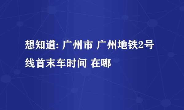 想知道: 广州市 广州地铁2号线首末车时间 在哪