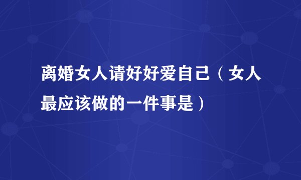 离婚女人请好好爱自己（女人最应该做的一件事是）
