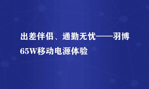 出差伴侣、通勤无忧——羽博65W移动电源体验