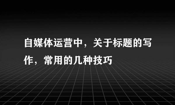 自媒体运营中，关于标题的写作，常用的几种技巧