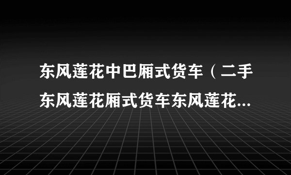 东风莲花中巴厢式货车（二手东风莲花厢式货车东风莲花厢货新的多少钱）