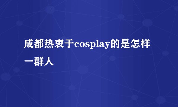 成都热衷于cosplay的是怎样一群人