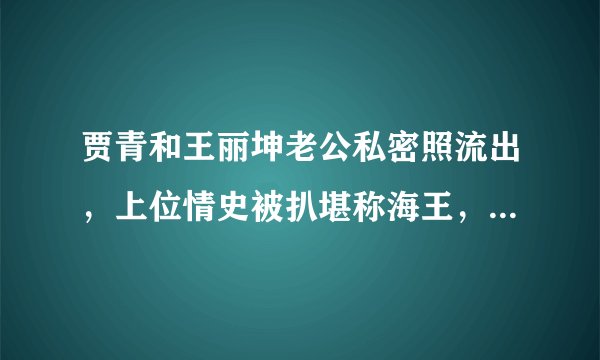 贾青和王丽坤老公私密照流出，上位情史被扒堪称海王，自曝给导演送内裤太会玩