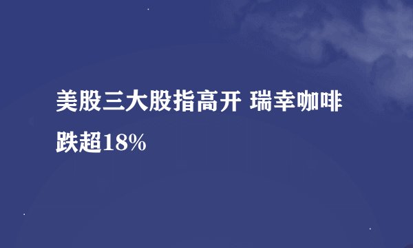 美股三大股指高开 瑞幸咖啡跌超18%