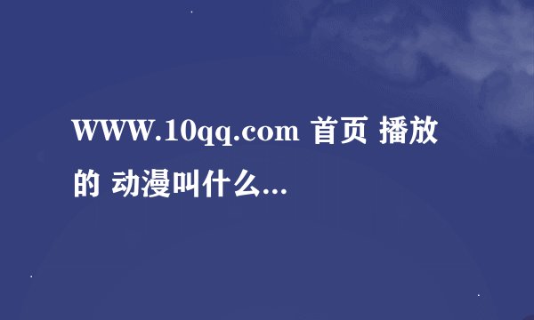 WWW.10qq.com 首页 播放的 动漫叫什么名字 时间2014年6月1日