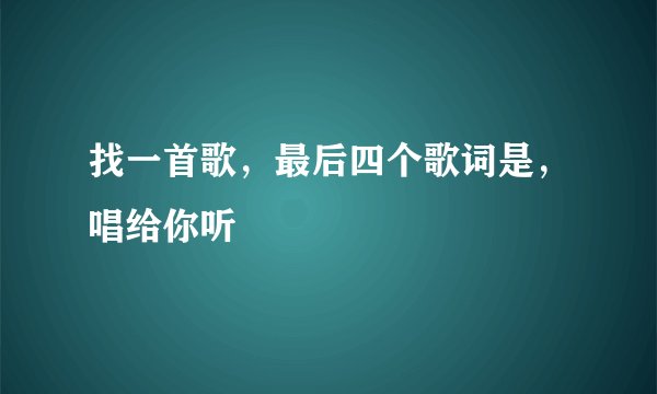 找一首歌，最后四个歌词是，唱给你听