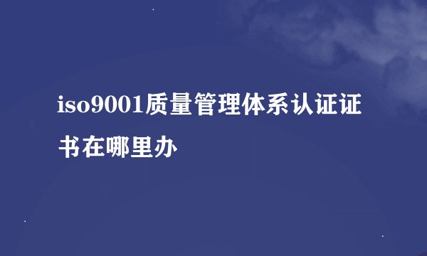 iso9001质量管理体系认证证书在哪里办