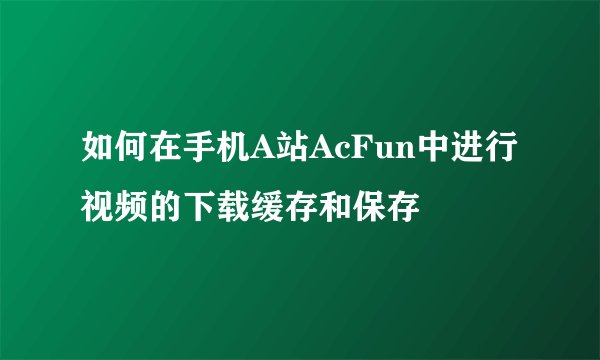如何在手机A站AcFun中进行视频的下载缓存和保存
