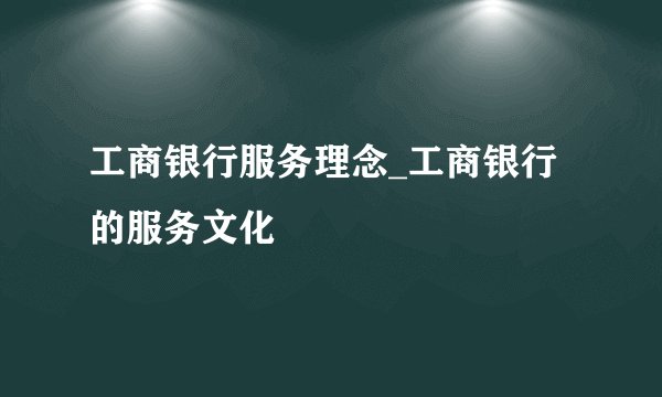 工商银行服务理念_工商银行的服务文化