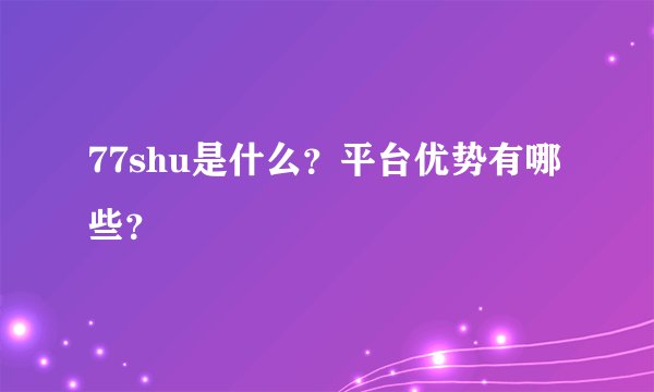 77shu是什么？平台优势有哪些？