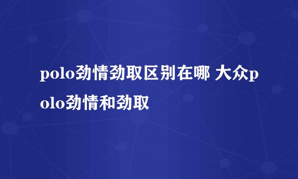 polo劲情劲取区别在哪 大众polo劲情和劲取