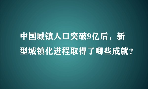 中国城镇人口突破9亿后，新型城镇化进程取得了哪些成就？