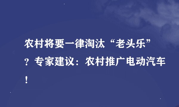 农村将要一律淘汰“老头乐”？专家建议：农村推广电动汽车！