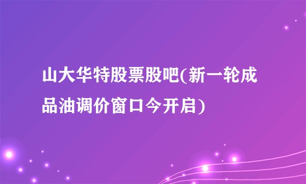 山大华特股票股吧(新一轮成品油调价窗口今开启)