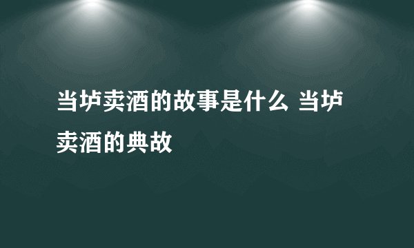当垆卖酒的故事是什么 当垆卖酒的典故