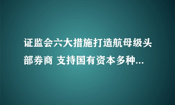 证监会六大措施打造航母级头部券商 支持国有资本多种方式注资