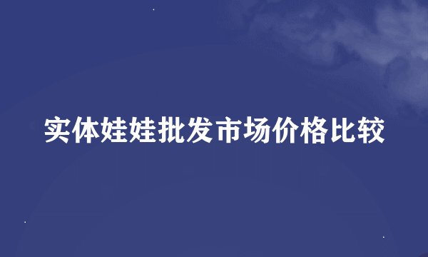 实体娃娃批发市场价格比较
