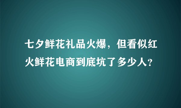 七夕鲜花礼品火爆，但看似红火鲜花电商到底坑了多少人？