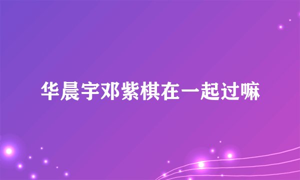 华晨宇邓紫棋在一起过嘛