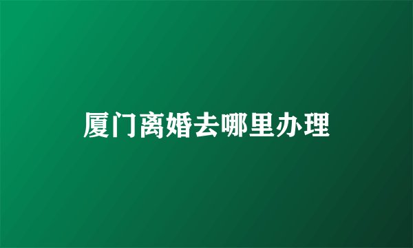 厦门离婚去哪里办理