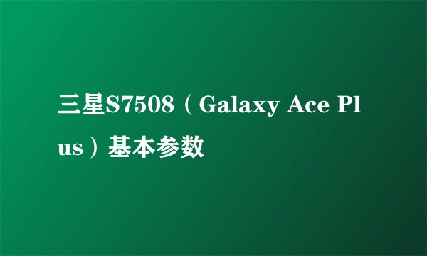 三星S7508（Galaxy Ace Plus）基本参数