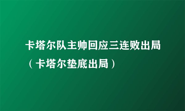 卡塔尔队主帅回应三连败出局（卡塔尔垫底出局）
