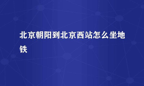 北京朝阳到北京西站怎么坐地铁