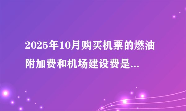 2025年10月购买机票的燃油附加费和机场建设费是多少钱?