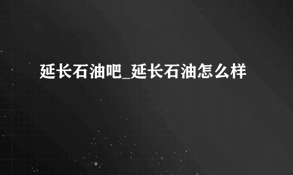 延长石油吧_延长石油怎么样