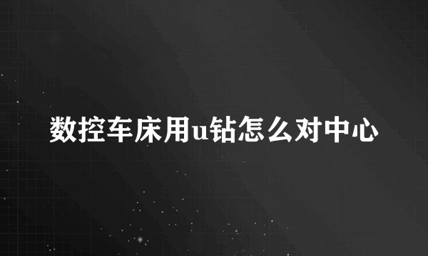 数控车床用u钻怎么对中心