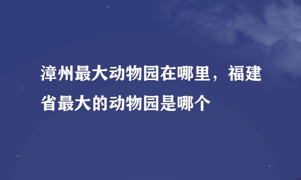 漳州最大动物园在哪里，福建省最大的动物园是哪个