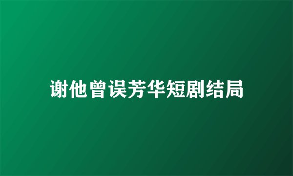 谢他曾误芳华短剧结局